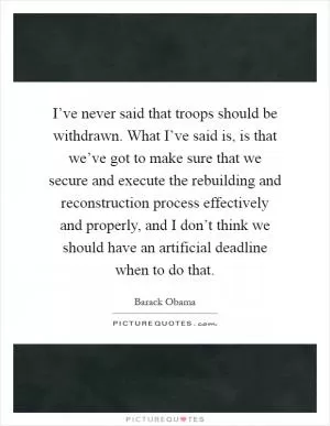 I’ve never said that troops should be withdrawn. What I’ve said is, is that we’ve got to make sure that we secure and execute the rebuilding and reconstruction process effectively and properly, and I don’t think we should have an artificial deadline when to do that Picture Quote #1