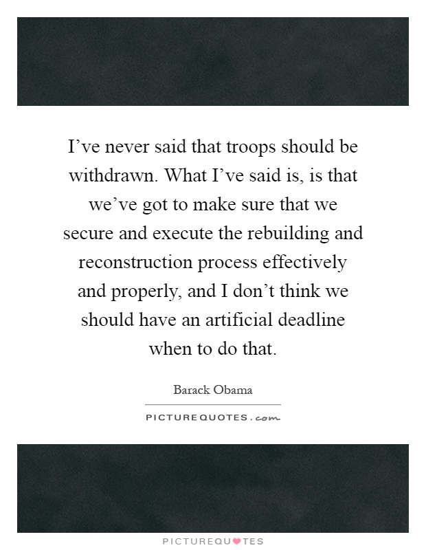 I've never said that troops should be withdrawn. What I've said is, is that we've got to make sure that we secure and execute the rebuilding and reconstruction process effectively and properly, and I don't think we should have an artificial deadline when to do that Picture Quote #1