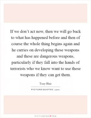 If we don’t act now, then we will go back to what has happened before and then of course the whole thing begins again and he carries on developing these weapons and these are dangerous weapons, particularly if they fall into the hands of terrorists who we know want to use these weapons if they can get them Picture Quote #1