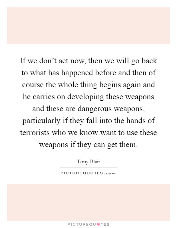 If we don't act now, then we will go back to what has happened before and then of course the whole thing begins again and he carries on developing these weapons and these are dangerous weapons, particularly if they fall into the hands of terrorists who we know want to use these weapons if they can get them Picture Quote #1