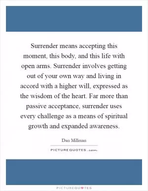 Surrender means accepting this moment, this body, and this life with open arms. Surrender involves getting out of your own way and living in accord with a higher will, expressed as the wisdom of the heart. Far more than passive acceptance, surrender uses every challenge as a means of spiritual growth and expanded awareness Picture Quote #1