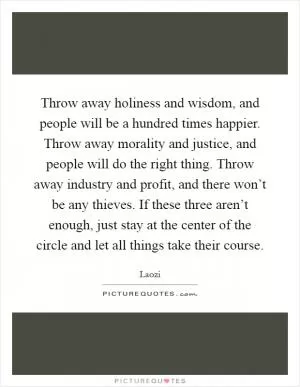 Throw away holiness and wisdom, and people will be a hundred times happier. Throw away morality and justice, and people will do the right thing. Throw away industry and profit, and there won’t be any thieves. If these three aren’t enough, just stay at the center of the circle and let all things take their course Picture Quote #1
