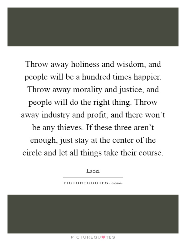 Throw away holiness and wisdom, and people will be a hundred times happier. Throw away morality and justice, and people will do the right thing. Throw away industry and profit, and there won't be any thieves. If these three aren't enough, just stay at the center of the circle and let all things take their course Picture Quote #1
