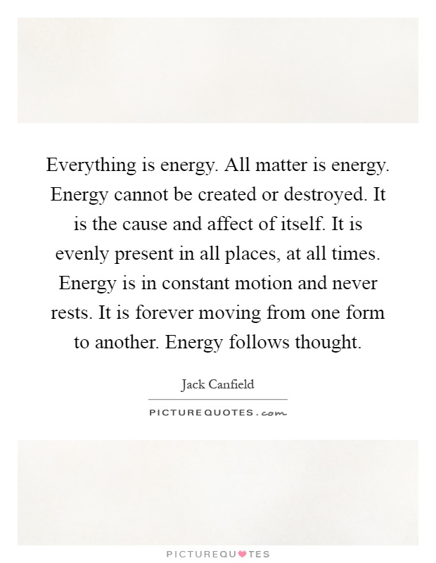 Everything is energy. All matter is energy. Energy cannot be created or destroyed. It is the cause and affect of itself. It is evenly present in all places, at all times. Energy is in constant motion and never rests. It is forever moving from one form to another. Energy follows thought Picture Quote #1