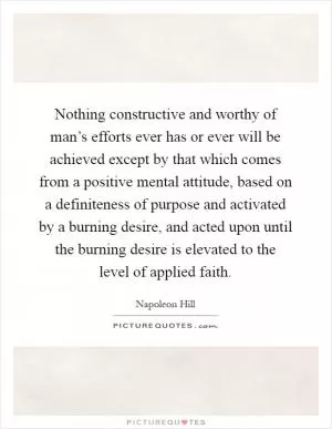 Nothing constructive and worthy of man’s efforts ever has or ever will be achieved except by that which comes from a positive mental attitude, based on a definiteness of purpose and activated by a burning desire, and acted upon until the burning desire is elevated to the level of applied faith Picture Quote #1