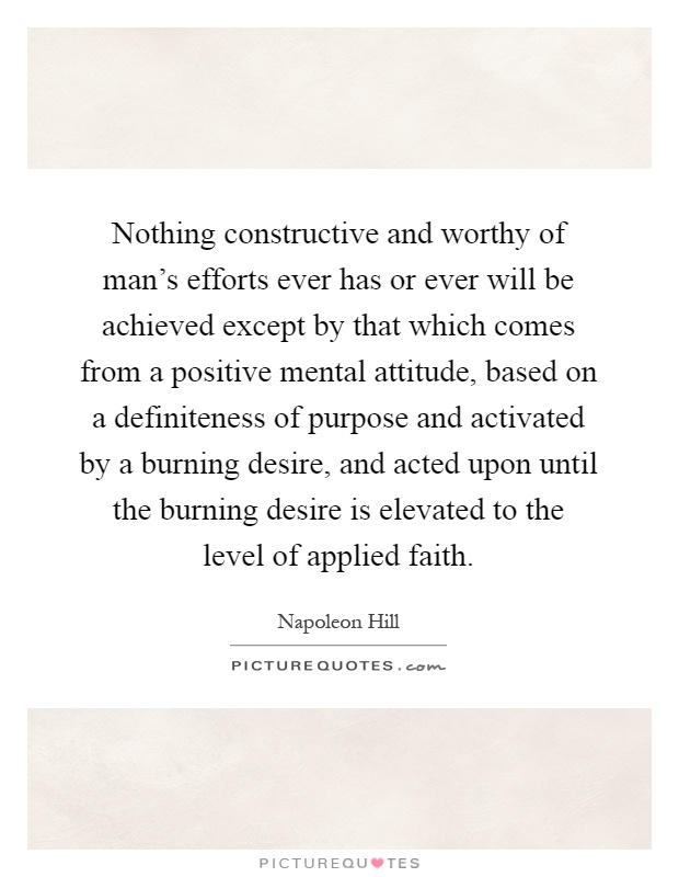 Nothing constructive and worthy of man's efforts ever has or ever will be achieved except by that which comes from a positive mental attitude, based on a definiteness of purpose and activated by a burning desire, and acted upon until the burning desire is elevated to the level of applied faith Picture Quote #1