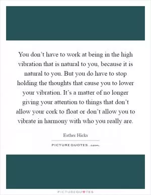 You don’t have to work at being in the high vibration that is natural to you, because it is natural to you. But you do have to stop holding the thoughts that cause you to lower your vibration. It’s a matter of no longer giving your attention to things that don’t allow your cork to float or don’t allow you to vibrate in harmony with who you really are Picture Quote #1