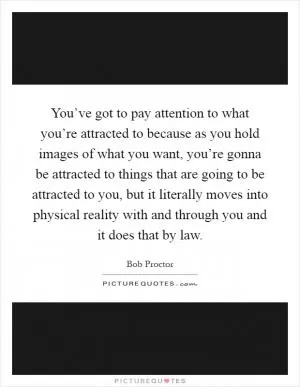 You’ve got to pay attention to what you’re attracted to because as you hold images of what you want, you’re gonna be attracted to things that are going to be attracted to you, but it literally moves into physical reality with and through you and it does that by law Picture Quote #1