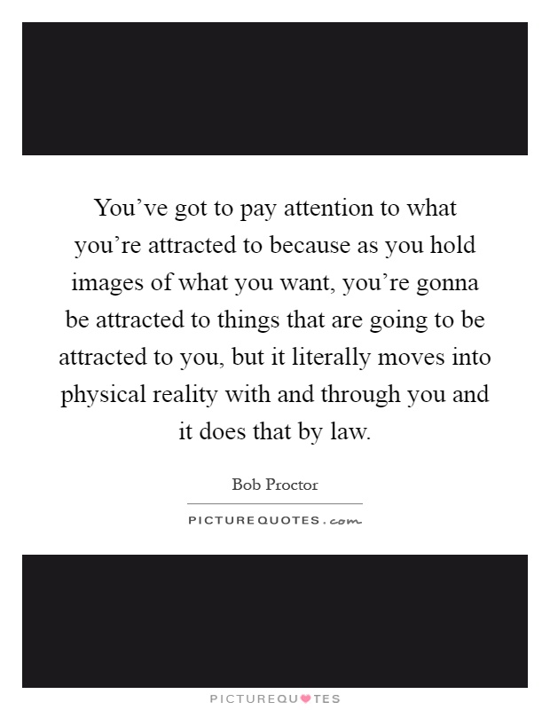 You've got to pay attention to what you're attracted to because as you hold images of what you want, you're gonna be attracted to things that are going to be attracted to you, but it literally moves into physical reality with and through you and it does that by law Picture Quote #1