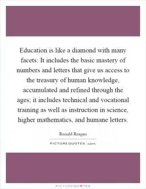 Education is like a diamond with many facets: It includes the basic mastery of numbers and letters that give us access to the treasury of human knowledge, accumulated and refined through the ages; it includes technical and vocational training as well as instruction in science, higher mathematics, and humane letters Picture Quote #1
