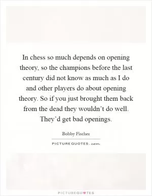 In chess so much depends on opening theory, so the champions before the last century did not know as much as I do and other players do about opening theory. So if you just brought them back from the dead they wouldn’t do well. They’d get bad openings Picture Quote #1