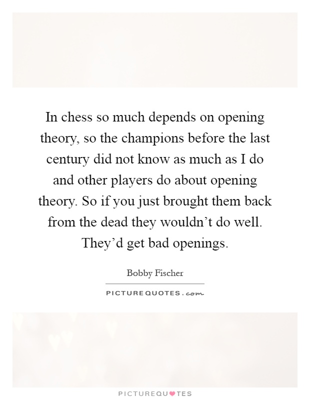 In chess so much depends on opening theory, so the champions before the last century did not know as much as I do and other players do about opening theory. So if you just brought them back from the dead they wouldn't do well. They'd get bad openings Picture Quote #1