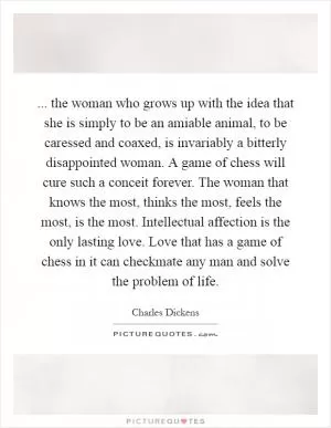 ... the woman who grows up with the idea that she is simply to be an amiable animal, to be caressed and coaxed, is invariably a bitterly disappointed woman. A game of chess will cure such a conceit forever. The woman that knows the most, thinks the most, feels the most, is the most. Intellectual affection is the only lasting love. Love that has a game of chess in it can checkmate any man and solve the problem of life Picture Quote #1