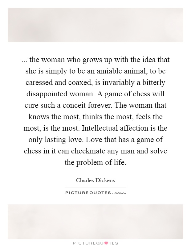 ... the woman who grows up with the idea that she is simply to be an amiable animal, to be caressed and coaxed, is invariably a bitterly disappointed woman. A game of chess will cure such a conceit forever. The woman that knows the most, thinks the most, feels the most, is the most. Intellectual affection is the only lasting love. Love that has a game of chess in it can checkmate any man and solve the problem of life Picture Quote #1