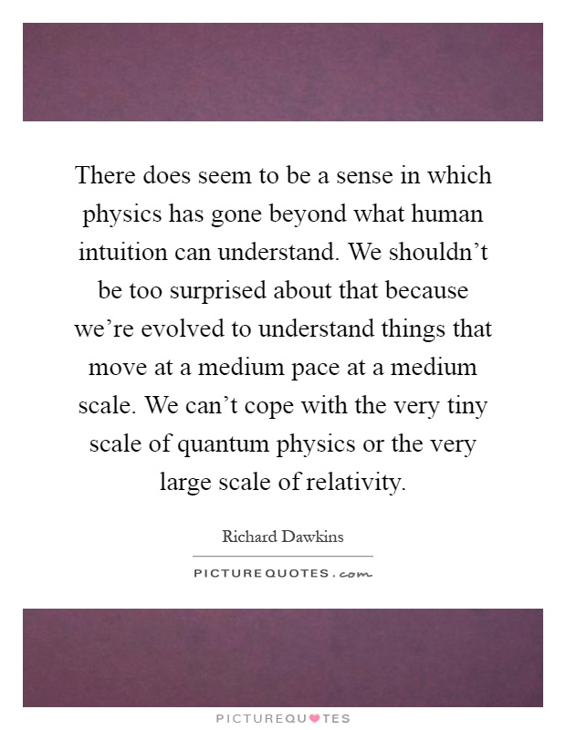 There does seem to be a sense in which physics has gone beyond what human intuition can understand. We shouldn't be too surprised about that because we're evolved to understand things that move at a medium pace at a medium scale. We can't cope with the very tiny scale of quantum physics or the very large scale of relativity Picture Quote #1