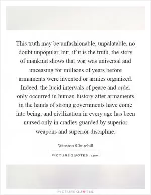 This truth may be unfashionable, unpalatable, no doubt unpopular, but, if it is the truth, the story of mankind shows that war was universal and unceasing for millions of years before armaments were invented or armies organized. Indeed, the lucid intervals of peace and order only occurred in human history after armaments in the hands of strong governments have come into being, and civilization in every age has been nursed only in cradles guarded by superior weapons and superior discipline Picture Quote #1