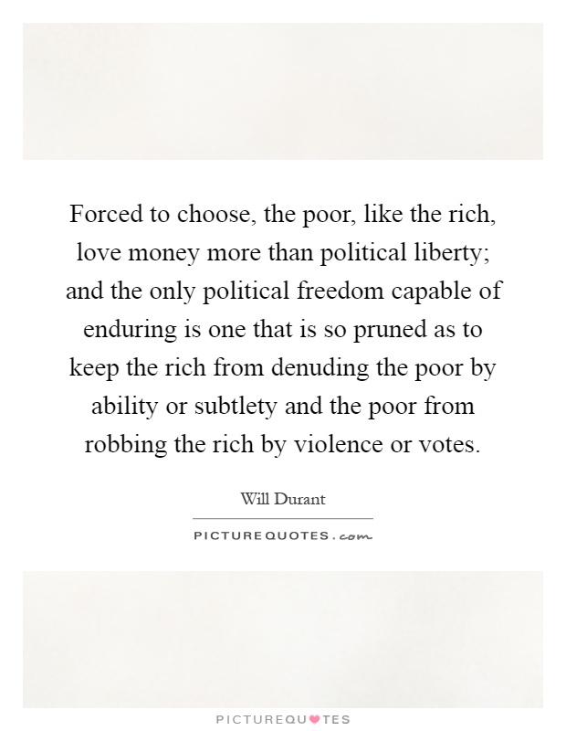 Forced to choose, the poor, like the rich, love money more than political liberty; and the only political freedom capable of enduring is one that is so pruned as to keep the rich from denuding the poor by ability or subtlety and the poor from robbing the rich by violence or votes Picture Quote #1
