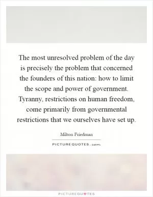 The most unresolved problem of the day is precisely the problem that concerned the founders of this nation: how to limit the scope and power of government. Tyranny, restrictions on human freedom, come primarily from governmental restrictions that we ourselves have set up Picture Quote #1