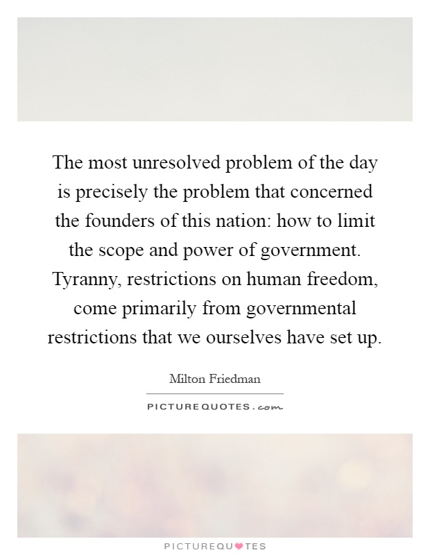 The most unresolved problem of the day is precisely the problem that concerned the founders of this nation: how to limit the scope and power of government. Tyranny, restrictions on human freedom, come primarily from governmental restrictions that we ourselves have set up Picture Quote #1