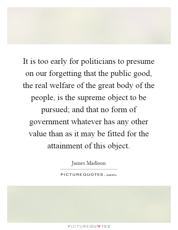 It is too early for politicians to presume on our forgetting that the public good, the real welfare of the great body of the people, is the supreme object to be pursued; and that no form of government whatever has any other value than as it may be fitted for the attainment of this object Picture Quote #1