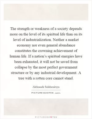 The strength or weakness of a society depends more on the level of its spiritual life than on its level of industrialization. Neither a market economy nor even general abundance constitutes the crowning achievement of human life. If a nation’s spiritual energies have been exhausted, it will not be saved from collapse by the most perfect government structure or by any industrial development. A tree with a rotten core cannot stand Picture Quote #1