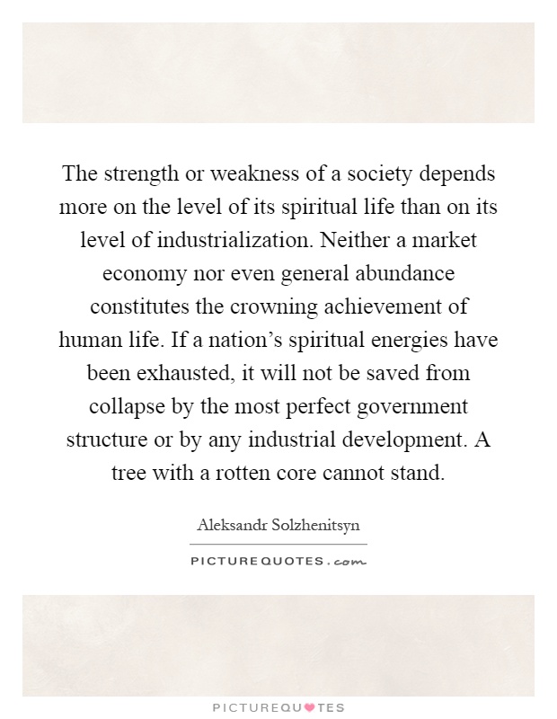 The strength or weakness of a society depends more on the level of its spiritual life than on its level of industrialization. Neither a market economy nor even general abundance constitutes the crowning achievement of human life. If a nation's spiritual energies have been exhausted, it will not be saved from collapse by the most perfect government structure or by any industrial development. A tree with a rotten core cannot stand Picture Quote #1