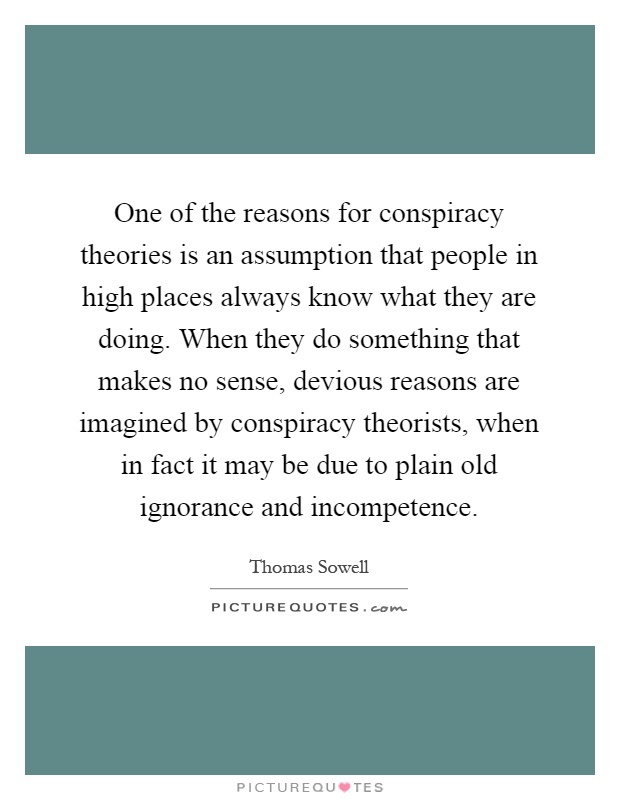 One of the reasons for conspiracy theories is an assumption that people in high places always know what they are doing. When they do something that makes no sense, devious reasons are imagined by conspiracy theorists, when in fact it may be due to plain old ignorance and incompetence Picture Quote #1