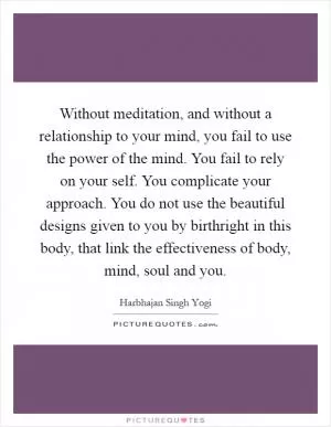 Without meditation, and without a relationship to your mind, you fail to use the power of the mind. You fail to rely on your self. You complicate your approach. You do not use the beautiful designs given to you by birthright in this body, that link the effectiveness of body, mind, soul and you Picture Quote #1