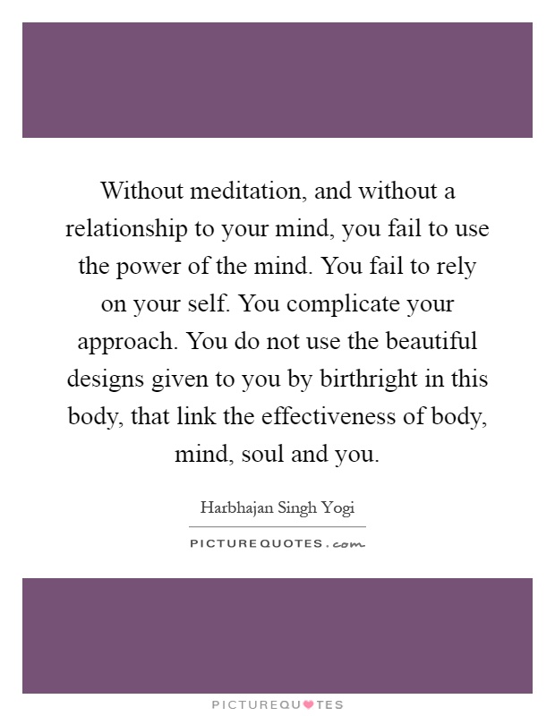 Without meditation, and without a relationship to your mind, you fail to use the power of the mind. You fail to rely on your self. You complicate your approach. You do not use the beautiful designs given to you by birthright in this body, that link the effectiveness of body, mind, soul and you Picture Quote #1