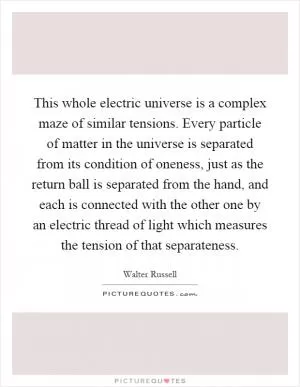 This whole electric universe is a complex maze of similar tensions. Every particle of matter in the universe is separated from its condition of oneness, just as the return ball is separated from the hand, and each is connected with the other one by an electric thread of light which measures the tension of that separateness Picture Quote #1