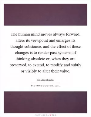 The human mind moves always forward, alters its viewpoint and enlarges its thought substance, and the effect of these changes is to render past systems of thinking obsolete or, when they are preserved, to extend, to modify and subtly or visibly to alter their value Picture Quote #1