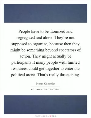 People have to be atomized and segregated and alone. They’re not supposed to organize, because then they might be something beyond spectators of action. They might actually be participants if many people with limited resources could get together to enter the political arena. That’s really threatening Picture Quote #1