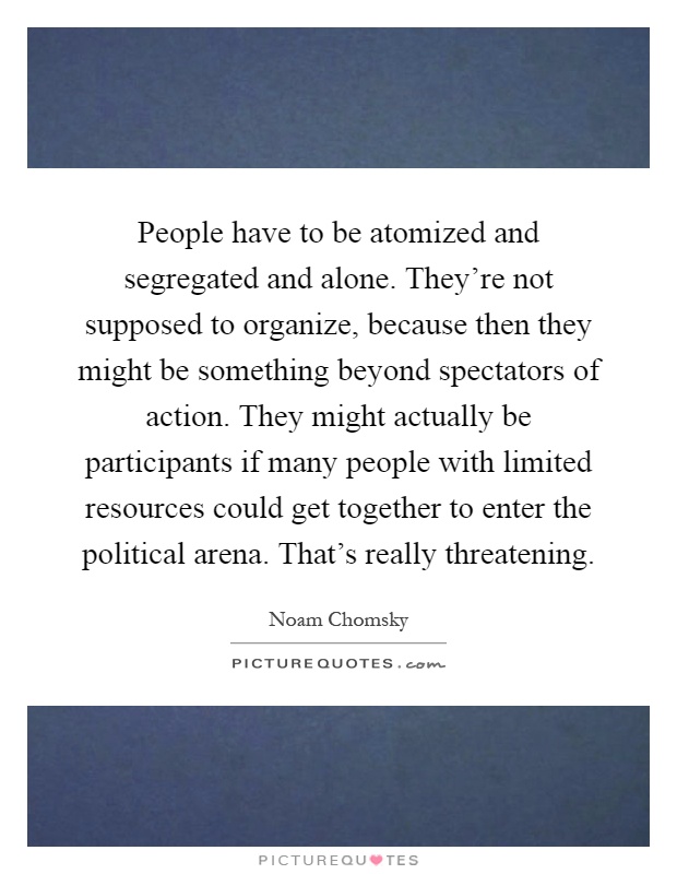 People have to be atomized and segregated and alone. They're not supposed to organize, because then they might be something beyond spectators of action. They might actually be participants if many people with limited resources could get together to enter the political arena. That's really threatening Picture Quote #1