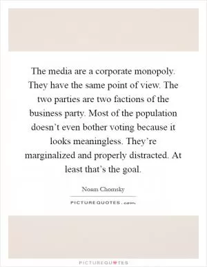 The media are a corporate monopoly. They have the same point of view. The two parties are two factions of the business party. Most of the population doesn’t even bother voting because it looks meaningless. They’re marginalized and properly distracted. At least that’s the goal Picture Quote #1