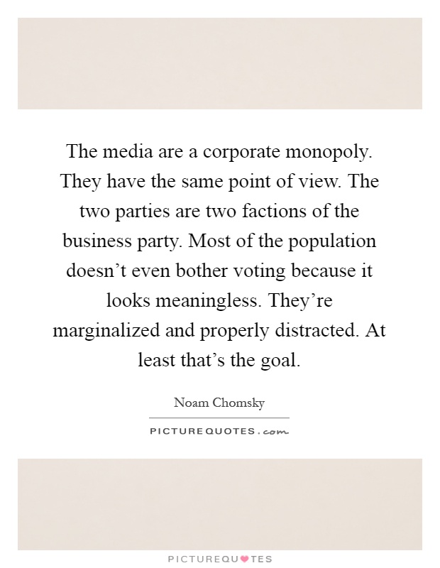 The media are a corporate monopoly. They have the same point of view. The two parties are two factions of the business party. Most of the population doesn't even bother voting because it looks meaningless. They're marginalized and properly distracted. At least that's the goal Picture Quote #1