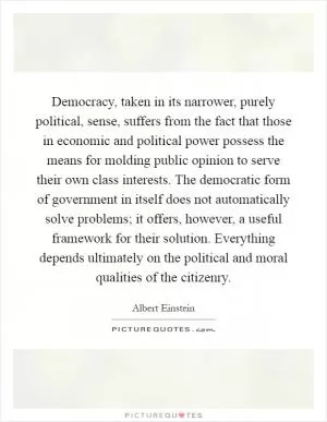 Democracy, taken in its narrower, purely political, sense, suffers from the fact that those in economic and political power possess the means for molding public opinion to serve their own class interests. The democratic form of government in itself does not automatically solve problems; it offers, however, a useful framework for their solution. Everything depends ultimately on the political and moral qualities of the citizenry Picture Quote #1