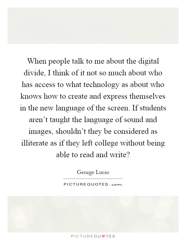 When people talk to me about the digital divide, I think of it not so much about who has access to what technology as about who knows how to create and express themselves in the new language of the screen. If students aren't taught the language of sound and images, shouldn't they be considered as illiterate as if they left college without being able to read and write? Picture Quote #1