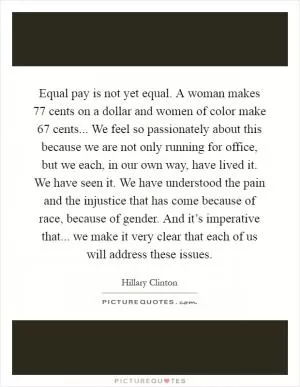 Equal pay is not yet equal. A woman makes 77 cents on a dollar and women of color make 67 cents... We feel so passionately about this because we are not only running for office, but we each, in our own way, have lived it. We have seen it. We have understood the pain and the injustice that has come because of race, because of gender. And it’s imperative that... we make it very clear that each of us will address these issues Picture Quote #1