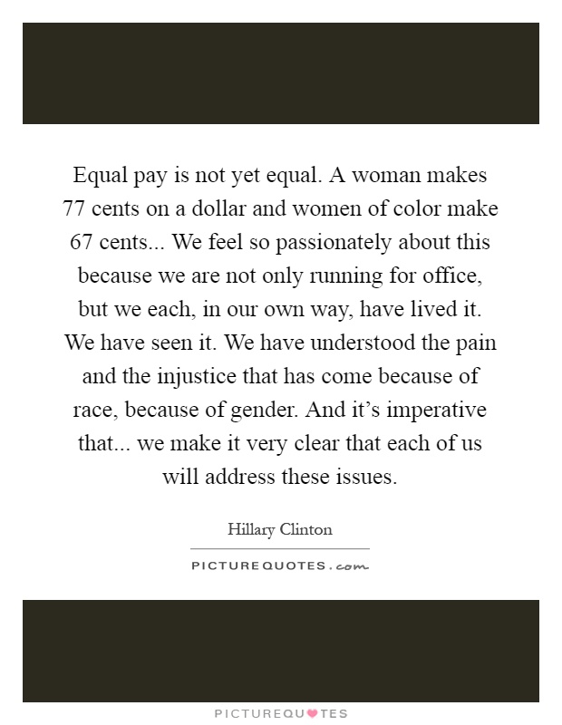 Equal pay is not yet equal. A woman makes 77 cents on a dollar and women of color make 67 cents... We feel so passionately about this because we are not only running for office, but we each, in our own way, have lived it. We have seen it. We have understood the pain and the injustice that has come because of race, because of gender. And it's imperative that... we make it very clear that each of us will address these issues Picture Quote #1