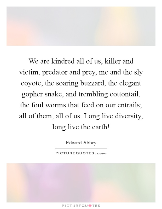 We are kindred all of us, killer and victim, predator and prey, me and the sly coyote, the soaring buzzard, the elegant gopher snake, and trembling cottontail, the foul worms that feed on our entrails; all of them, all of us. Long live diversity, long live the earth! Picture Quote #1