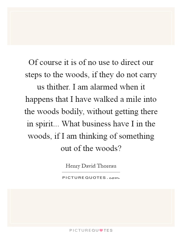 Of course it is of no use to direct our steps to the woods, if they do not carry us thither. I am alarmed when it happens that I have walked a mile into the woods bodily, without getting there in spirit... What business have I in the woods, if I am thinking of something out of the woods? Picture Quote #1