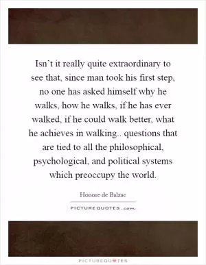 Isn’t it really quite extraordinary to see that, since man took his first step, no one has asked himself why he walks, how he walks, if he has ever walked, if he could walk better, what he achieves in walking.. questions that are tied to all the philosophical, psychological, and political systems which preoccupy the world Picture Quote #1