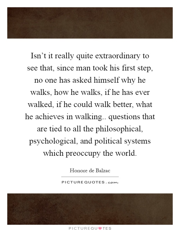 Isn't it really quite extraordinary to see that, since man took his first step, no one has asked himself why he walks, how he walks, if he has ever walked, if he could walk better, what he achieves in walking.. questions that are tied to all the philosophical, psychological, and political systems which preoccupy the world Picture Quote #1