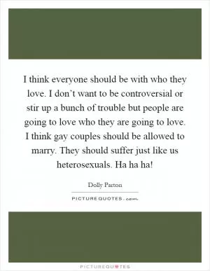 I think everyone should be with who they love. I don’t want to be controversial or stir up a bunch of trouble but people are going to love who they are going to love. I think gay couples should be allowed to marry. They should suffer just like us heterosexuals. Ha ha ha! Picture Quote #1