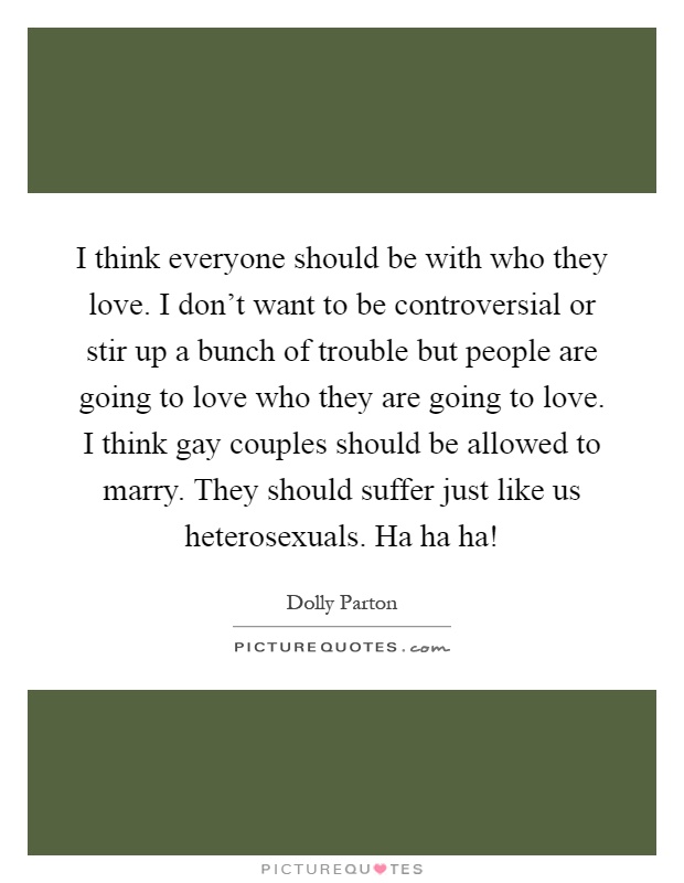 I think everyone should be with who they love. I don't want to be controversial or stir up a bunch of trouble but people are going to love who they are going to love. I think gay couples should be allowed to marry. They should suffer just like us heterosexuals. Ha ha ha! Picture Quote #1