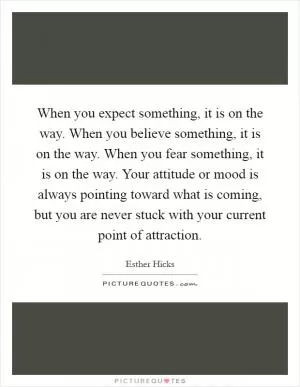 When you expect something, it is on the way. When you believe something, it is on the way. When you fear something, it is on the way. Your attitude or mood is always pointing toward what is coming, but you are never stuck with your current point of attraction Picture Quote #1