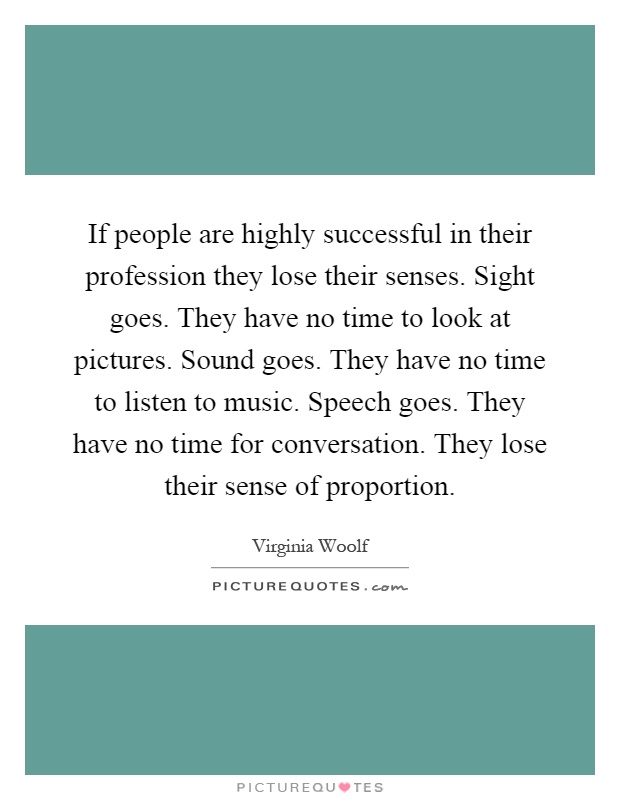 If people are highly successful in their profession they lose their senses. Sight goes. They have no time to look at pictures. Sound goes. They have no time to listen to music. Speech goes. They have no time for conversation. They lose their sense of proportion Picture Quote #1
