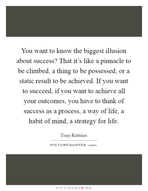 You want to know the biggest illusion about success? That it's like a pinnacle to be climbed, a thing to be possessed, or a static result to be achieved. If you want to succeed, if you want to achieve all your outcomes, you have to think of success as a process, a way of life, a habit of mind, a strategy for life Picture Quote #1