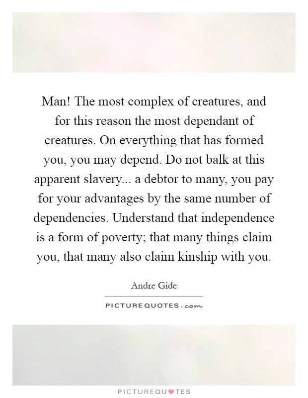 Man! The most complex of creatures, and for this reason the most dependant of creatures. On everything that has formed you, you may depend. Do not balk at this apparent slavery... a debtor to many, you pay for your advantages by the same number of dependencies. Understand that independence is a form of poverty; that many things claim you, that many also claim kinship with you Picture Quote #1