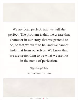 We are born perfect, and we will die perfect. The problem is that we create that character in our story that we pretend to be, or that we want to be, and we cannot hide that from ourselves. We know that we are pretending to be what we are not in the name of perfection Picture Quote #1